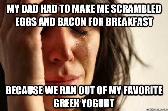 My dad had to make me Scrambled eggs and Bacon for breakfast because we ran out of my favorite greek yogurt  First World Problems