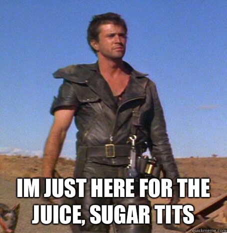  Im just here for the juice, sugar tits -  Im just here for the juice, sugar tits  Mad Max