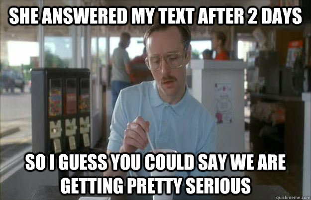 She answered my text after 2 days  So I guess you could say we are getting pretty serious  Things are getting pretty serious