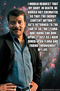 I would request that my body, in death, be buried not cremated, so that the energy content within it gets returned to the earth, so that flora and fauna can dine upon it, just as I have dined upon flora and fauna throughout my life.
   Neil deGrasse Tyson