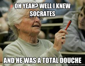 Oh yeah? well I knew Socrates and he was a total douche  Senior College Student