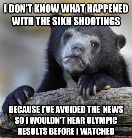 I don't know what happened with the sikh shootings because I've avoided the  news so I wouldn't hear olympic results before I watched  Confession Bear