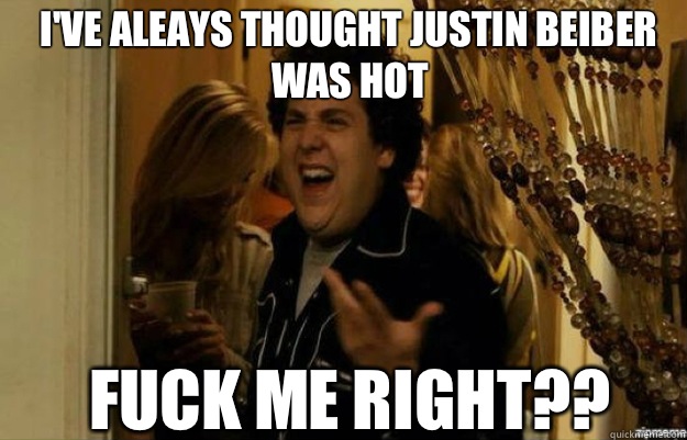 I've aleays thought justin beiber was hot FUCK ME RIGHT??  fuck me right
