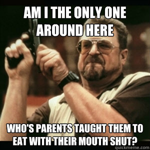 Am i the only one around here who's parents taught them to eat with their mouth shut? - Am i the only one around here who's parents taught them to eat with their mouth shut?  Am I The Only One Round Here