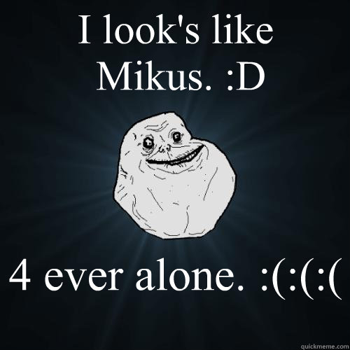 I look's like 
 Mikus. :D  4 ever alone. :(:(:(  Forever Alone