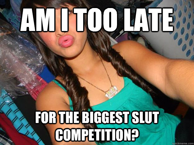 Am I too late For the biggest slut competition?  Young slut