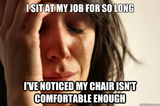 I sit at my job for so long i've noticed my chair isn't comfortable enough  First World Problems