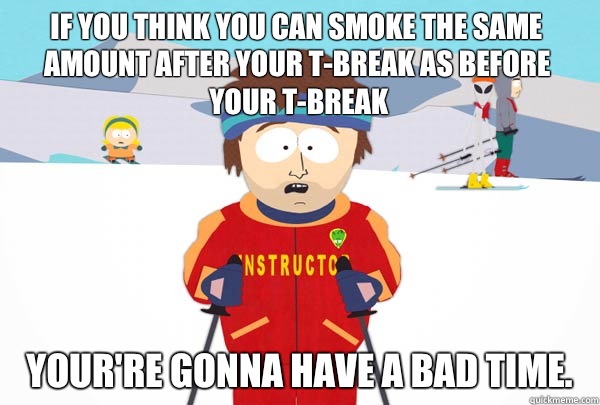If you think you can smoke the same amount AFTER your T-Break as before your T-Break Your're gonna have a bad time.  Super Cool Ski Instructor