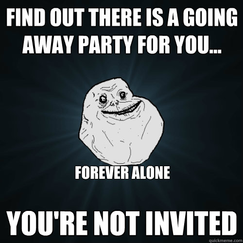 find out there is a going away party for you... You're not invited Forever alone  Forever Alone