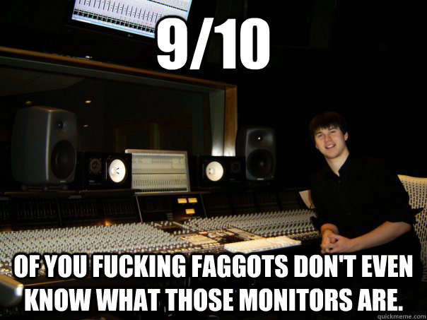 9/10  of you fucking faggots don't even know what those monitors are. - 9/10  of you fucking faggots don't even know what those monitors are.  Skumbag Sound Engineer