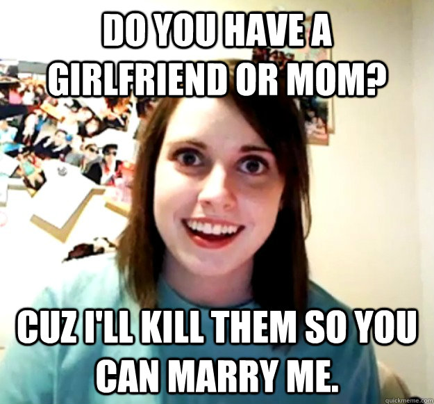Do you have a girlfriend or mom? Cuz I'll kill them so you can marry me.  Overly Attached Girlfriend