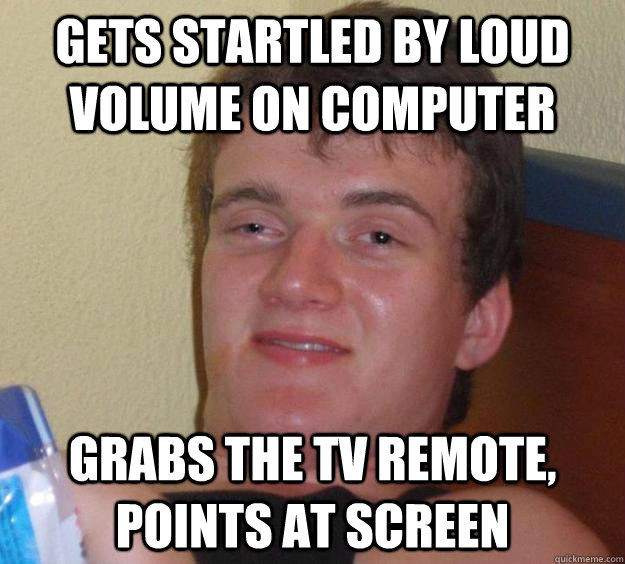 Gets startled by loud volume on computer Grabs the TV remote, points at screen  10 Guy