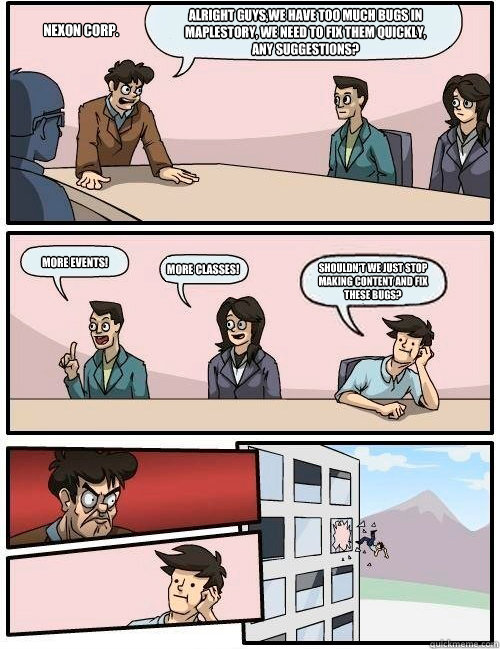 Alright guys,we have too much bugs in MapleStory, we need to fix them quickly, any suggestions? More events! More classes!  Shouldn't we just stop making content and fix these bugs? NEXON Corp.  Boardroom Suggestion