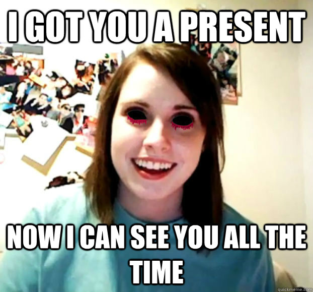 i got you a present now i can see you all the time - i got you a present now i can see you all the time  Crazy Overly Attached Girlfriend