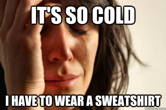 it's so cold i have to wear a sweatshirt  First World Problems
