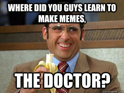where did you guys learn to make memes, The Doctor?  Brick Tamland