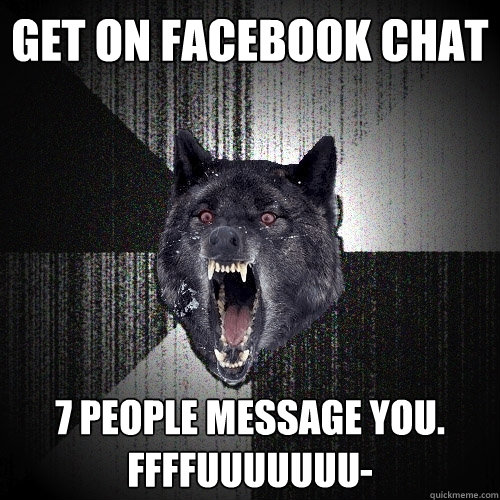 Get on Facebook chat 7 people message you. Ffffuuuuuuu-  Insanity Wolf
