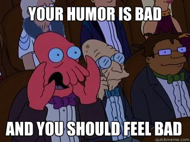 YOUR Humor is bad And you should feel bad  X is bad and you should feel bad