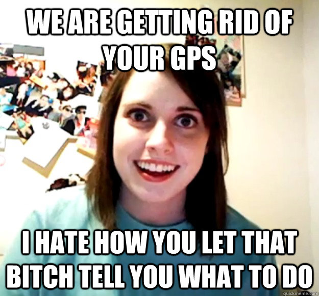 We are getting rid of your GPS I hate how you let that bitch tell you what to do  Overly Attached Girlfriend