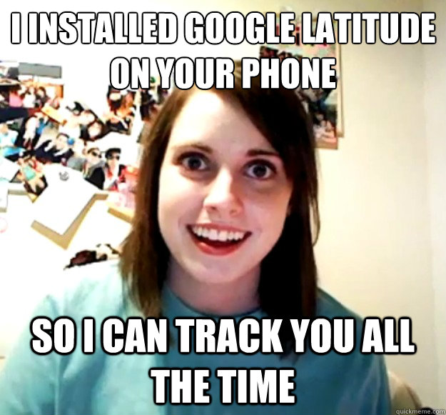 i installed google latitude on your phone so i can track you all the time  Overly Attached Girlfriend