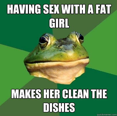 Having sex with a fat girl makes her clean the dishes  Foul Bachelor Frog