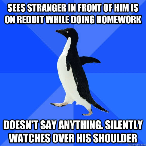 Sees stranger in front of him is on reddit while doing homework Doesn't say anything. Silently watches over his shoulder  Socially Awkward Penguin