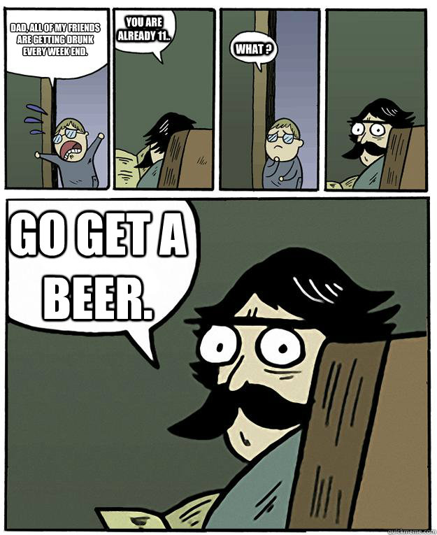 Dad, all of my friends are getting drunk every week end. You are already 11.. what ? Go get a beer.  