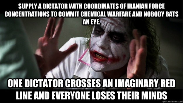 Supply a dictator with coordinates of Iranian force concentrations to commit chemical warfare and nobody bats an eye.  One dictator crosses an imaginary red line and everyone loses their minds  Joker Mind Loss