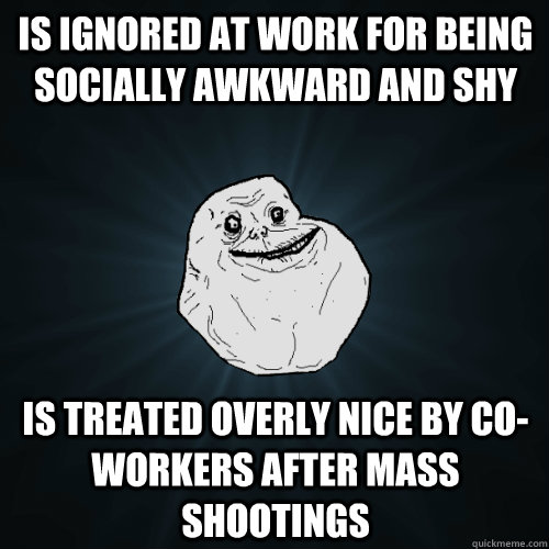 Is ignored at work for being socially awkward and shy is treated overly nice by co-workers after mass shootings - Is ignored at work for being socially awkward and shy is treated overly nice by co-workers after mass shootings  Forever Alone