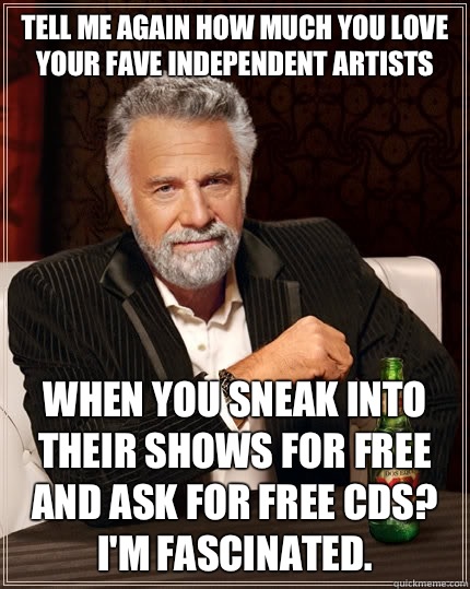 Tell me again how much you love your fave independent artists When you sneak into their shows for free and ask for free CDs? I'm fascinated.  The Most Interesting Man In The World