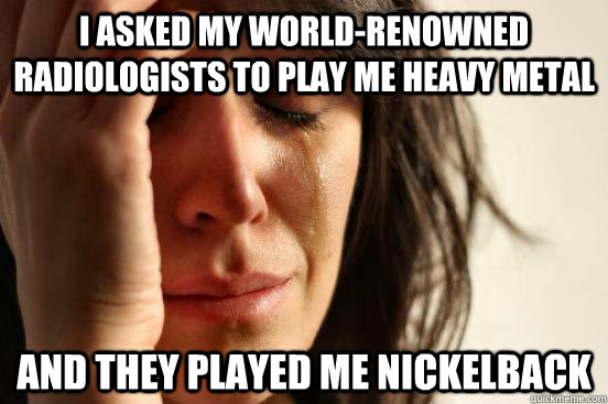 I asked my world-renowned radiologists to play me heavy metal And they played me Nickelback  First World Problems