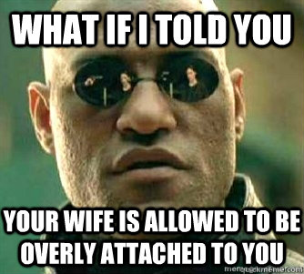 What if I told you  Your wife is allowed to be overly attached to you  