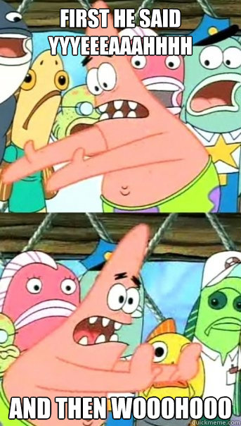 First he said yyyeeeaaahhhh And then wooohooo  Push it somewhere else Patrick