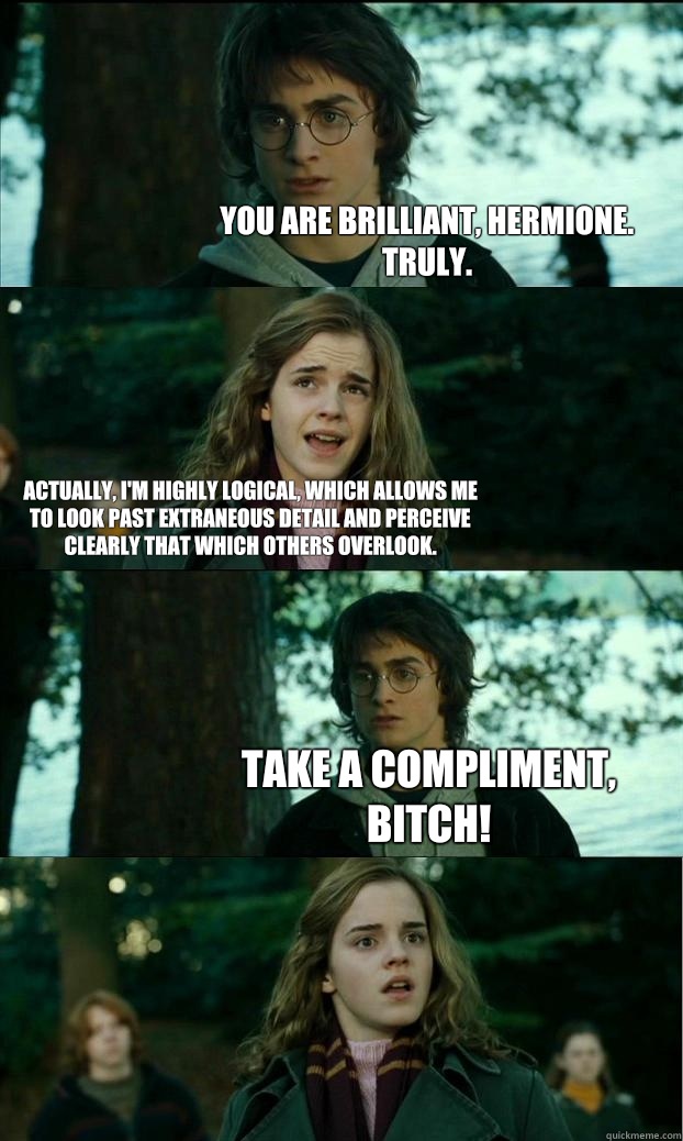 You are brilliant, Hermione. Truly. Actually, I'm highly logical, which allows me to look past extraneous detail and perceive clearly that which others overlook.  Take a compliment, bitch!  Horny Harry