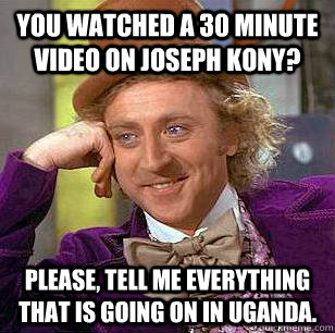 You watched a 30 minute video on Joseph Kony? Please, tell me everything that is going on in Uganda.  Condescending Wonka