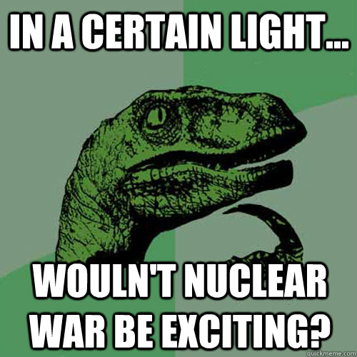 In a certain light... Wouln't nuclear war be exciting?  Philosoraptor