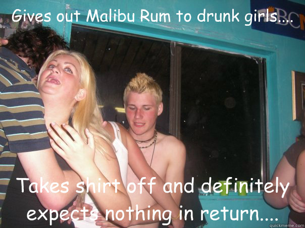 Gives out Malibu Rum to drunk girls.... Takes shirt off and definitely expects nothing in return.... - Gives out Malibu Rum to drunk girls.... Takes shirt off and definitely expects nothing in return....  rcola