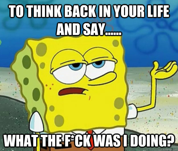 to think back in your life and say...... what the f*ck was i doing?  Tough Spongebob