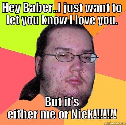 HEY BABER..I JUST WANT TO LET YOU KNOW I LOVE YOU. BUT IT'S EITHER ME OR NICK!!!!!!! Butthurt Dweller