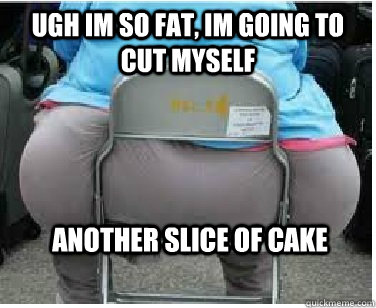 Ugh im so fat, im going to cut myself another slice of cake  