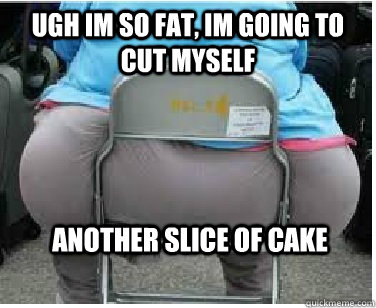 Ugh im so fat, im going to cut myself another slice of cake  