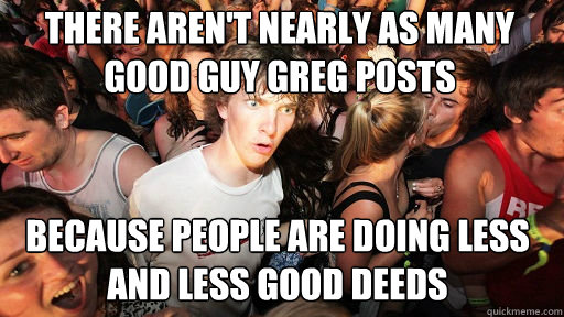 there aren't nearly as many good guy greg posts because people are doing less and less good deeds  Sudden Clarity Clarence