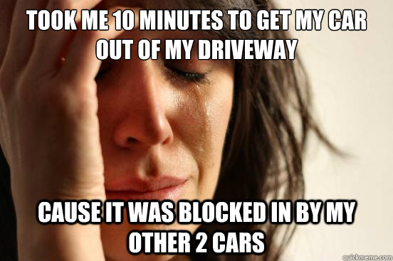 Took me 10 minutes to get my car out of my driveway cause it was blocked in by my other 2 cars  First World Problems