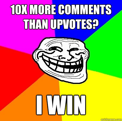 10x more comments than upvotes? I win  Troll Face