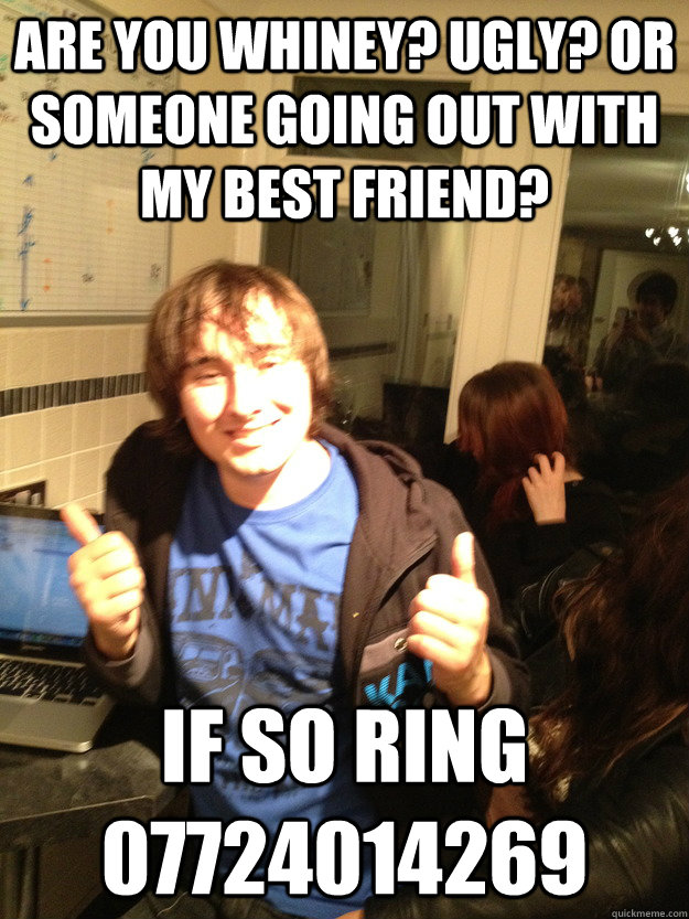 Are you whiney? Ugly? Or someone going out with my best friend? If so Ring 07724014269  Scumbag Lloyd