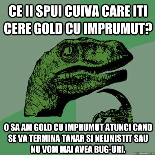 Ce ii spui cuiva care iti cere gold cu imprumut? O sa am gold cu imprumut atunci cand se va termina tanar si nelinistit sau nu vom mai avea bug-uri. - Ce ii spui cuiva care iti cere gold cu imprumut? O sa am gold cu imprumut atunci cand se va termina tanar si nelinistit sau nu vom mai avea bug-uri.  Philosoraptor