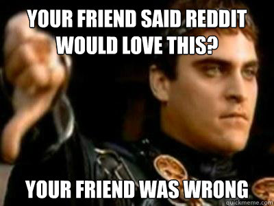 Your friend said reddit would love this? Your friend was wrong  Downvoting Roman