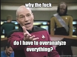 why the fuck do I have to overanalyze everything?  Annoyed Picard