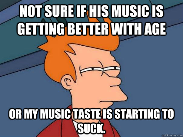 Not sure if his music is getting better with age or my music taste is starting to suck.  Futurama Fry