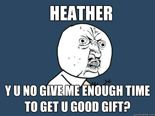 Heather y u no give me enough time to get u good gift?  Y U No